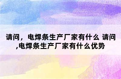 请问，电焊条生产厂家有什么 请问,电焊条生产厂家有什么优势